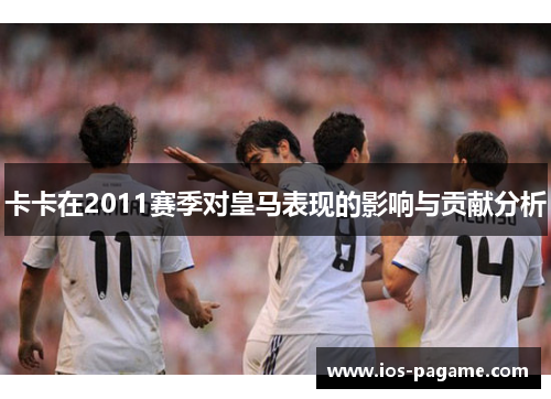 卡卡在2011赛季对皇马表现的影响与贡献分析 卡卡在2011赛季对皇马表现的影响与贡献分析