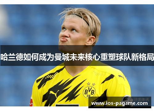 哈兰德如何成为曼城未来核心重塑球队新格局 哈兰德如何成为曼城未来核心重塑球队新格局