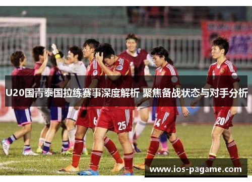 U20国青泰国拉练赛事深度解析 聚焦备战状态与对手分析 U20国青泰国拉练赛事深度解析 聚焦备战状态与对手分析