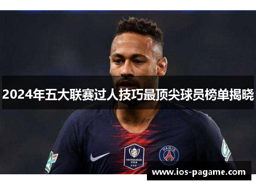 2024年五大联赛过人技巧最顶尖球员榜单揭晓 2024年五大联赛过人技巧最顶尖球员榜单揭晓