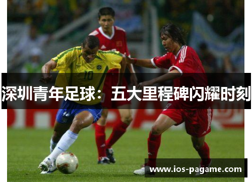 深圳青年足球:五大里程碑闪耀时刻 深圳青年足球:五大里程碑闪耀时刻