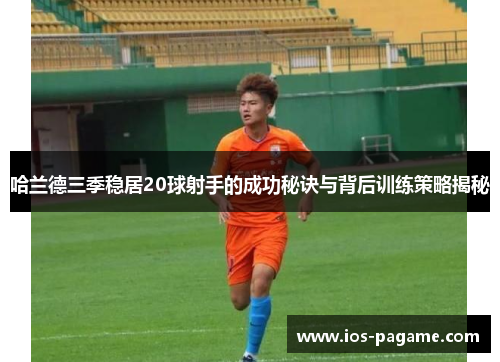 哈兰德三季稳居20球射手的成功秘诀与背后训练策略揭秘 哈兰德三季稳居20球射手的成功秘诀与背后训练策略揭秘
