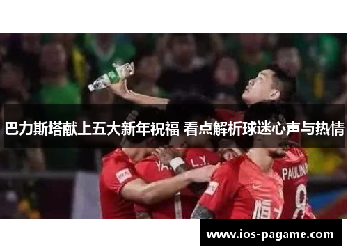 巴力斯塔献上五大新年祝福 看点解析球迷心声与热情 巴力斯塔献上五大新年祝福 看点解析球迷心声与热情