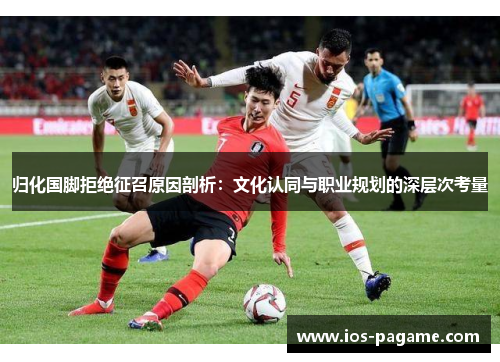 归化国脚拒绝征召原因剖析:文化认同与职业规划的深层次考量 归化国脚拒绝征召原因剖析:文化认同与职业规划的深层次考量