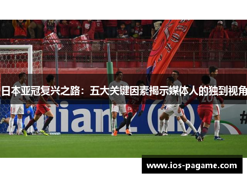 日本亚冠复兴之路:五大关键因素揭示媒体人的独到视角 日本亚冠复兴之路:五大关键因素揭示媒体人的独到视角