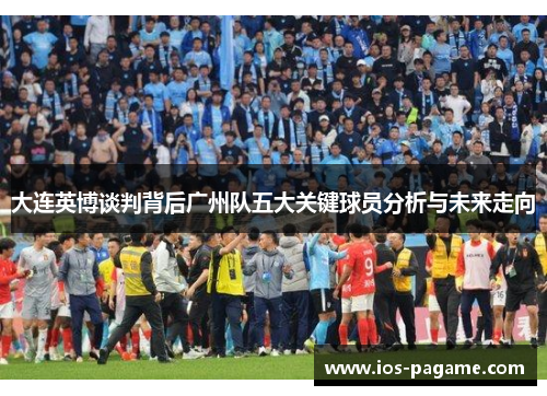大连英博谈判背后广州队五大关键球员分析与未来走向