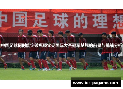 中国足球何时能突破瓶颈实现国际大赛冠军梦想的前景与挑战分析 中国足球何时能突破瓶颈实现国际大赛冠军梦想的前景与挑战分析