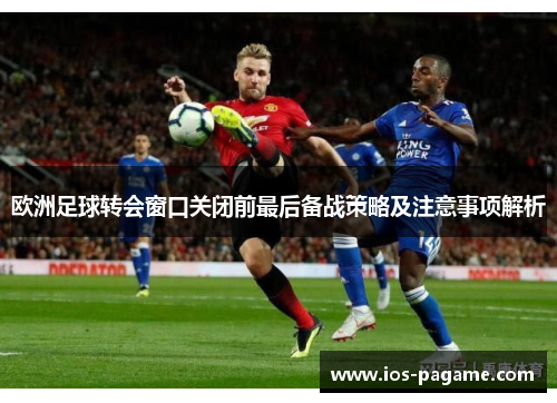 欧洲足球转会窗口关闭前最后备战策略及注意事项解析 欧洲足球转会窗口关闭前最后备战策略及注意事项解析