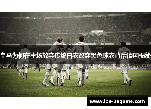 皇马为何在主场放弃传统白衣改穿黑色球衣背后原因揭秘 皇马为何在主场放弃传统白衣改穿黑色球衣背后原因揭秘