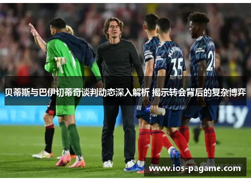 贝蒂斯与巴伊切蒂奇谈判动态深入解析 揭示转会背后的复杂博弈 贝蒂斯与巴伊切蒂奇谈判动态深入解析 揭示转会背后的复杂博弈