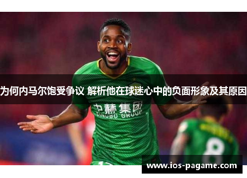 为何内马尔饱受争议 解析他在球迷心中的负面形象及其原因 为何内马尔饱受争议 解析他在球迷心中的负面形象及其原因