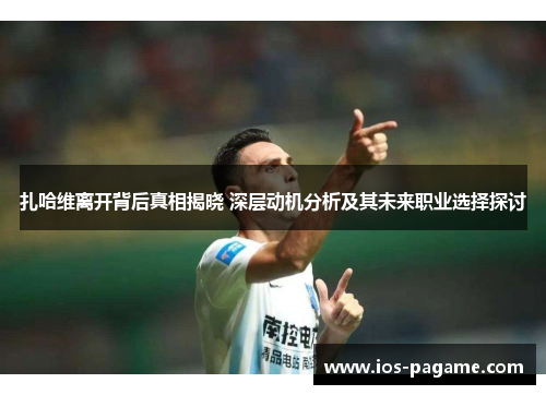 扎哈维离开背后真相揭晓 深层动机分析及其未来职业选择探讨 扎哈维离开背后真相揭晓 深层动机分析及其未来职业选择探讨