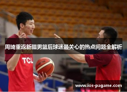 周琦重返新疆男篮后球迷最关心的热点问题全解析