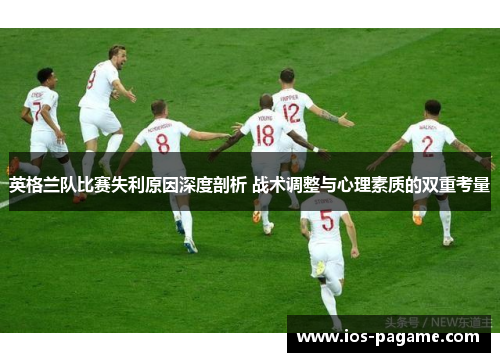 英格兰队比赛失利原因深度剖析 战术调整与心理素质的双重考量