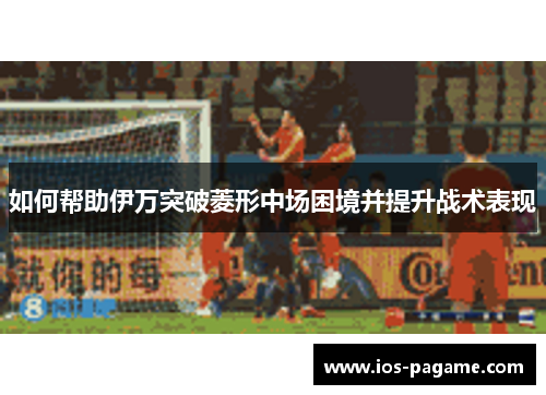 如何帮助伊万突破菱形中场困境并提升战术表现 如何帮助伊万突破菱形中场困境并提升战术表现