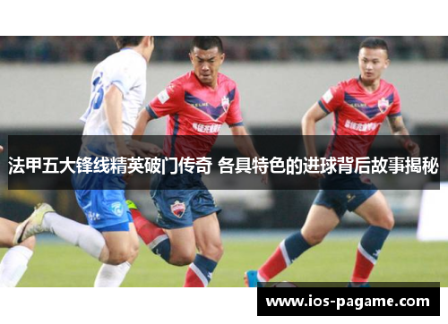 法甲五大锋线精英破门传奇 各具特色的进球背后故事揭秘
