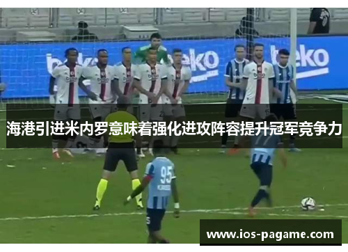 海港引进米内罗意味着强化进攻阵容提升冠军竞争力
