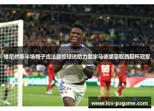 维尼修斯半场帽子戏法震惊球迷助力皇家马德里豪取西超杯冠军 维尼修斯半场帽子戏法震惊球迷助力皇家马德里豪取西超杯冠军